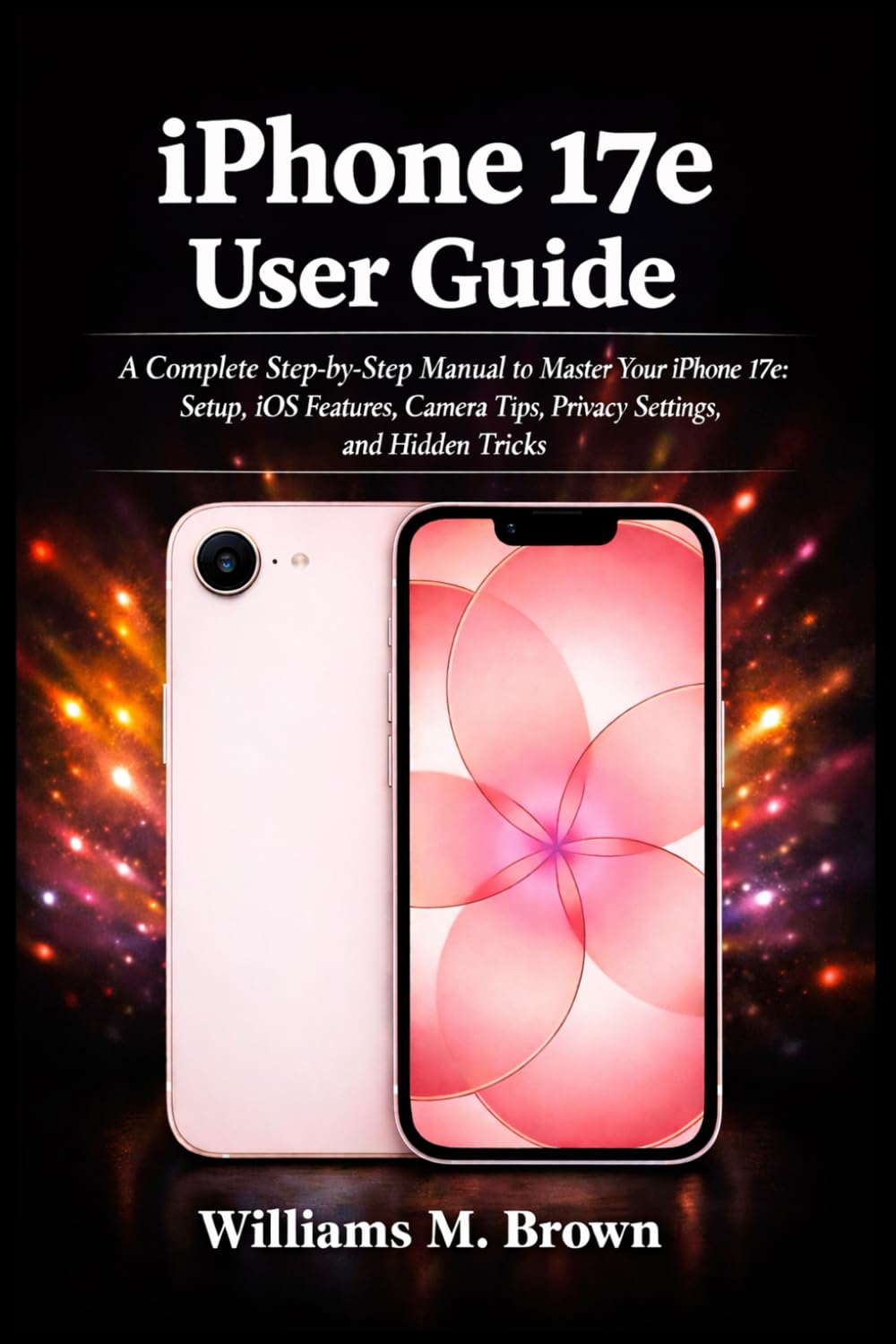 iPhone 17e User Guide: A Complete Step-by-Step Manual to Master Your iPhone 17e: Setup, iOS Features, Camera Tips, Privacy Settings, and Hidden Tricks