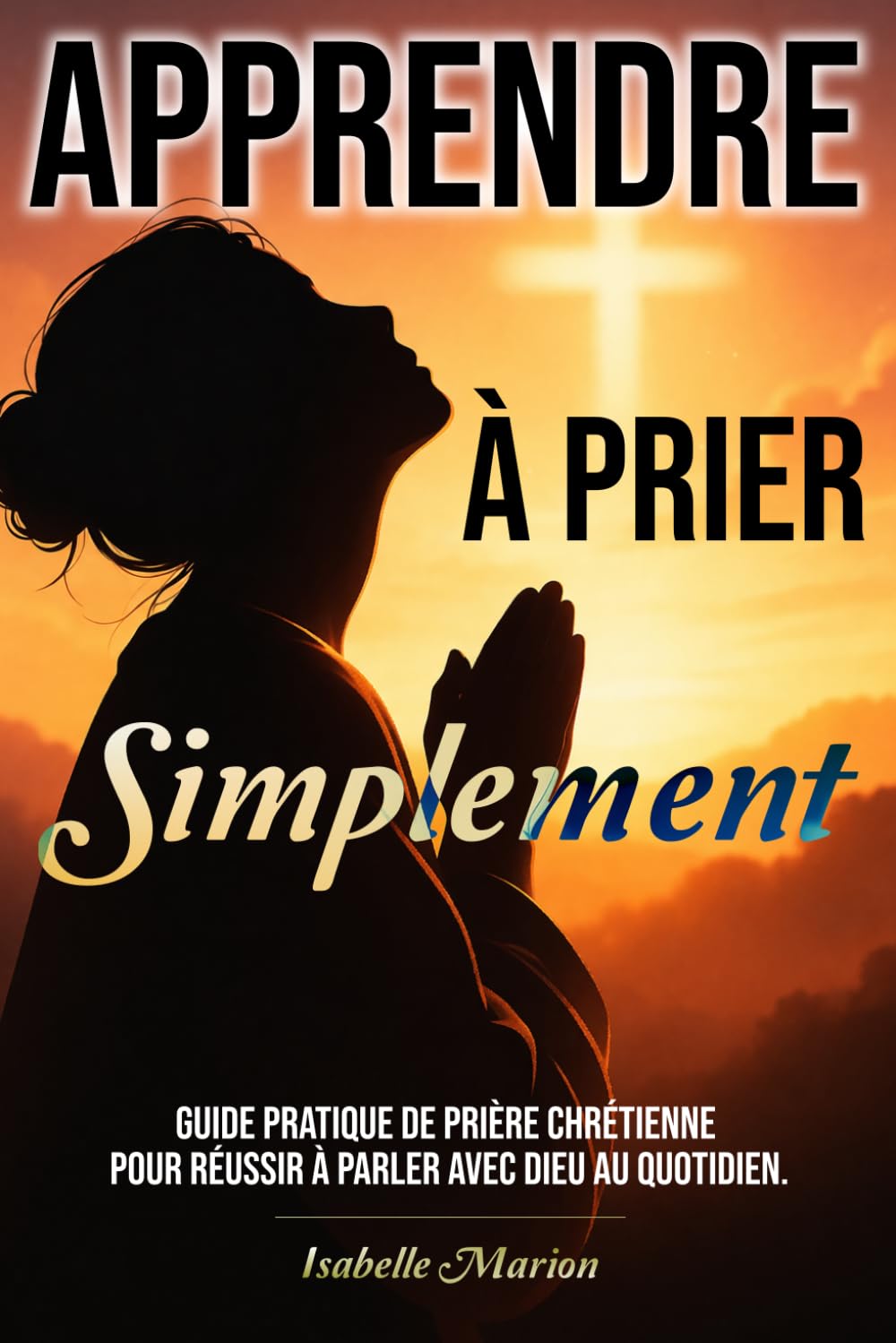 Apprendre à prier Simplement: Guide pratique de prière chrétienne pour réussir à parler avec Dieu au quotidien. (Chemin spirituel de la foi chrétienne)