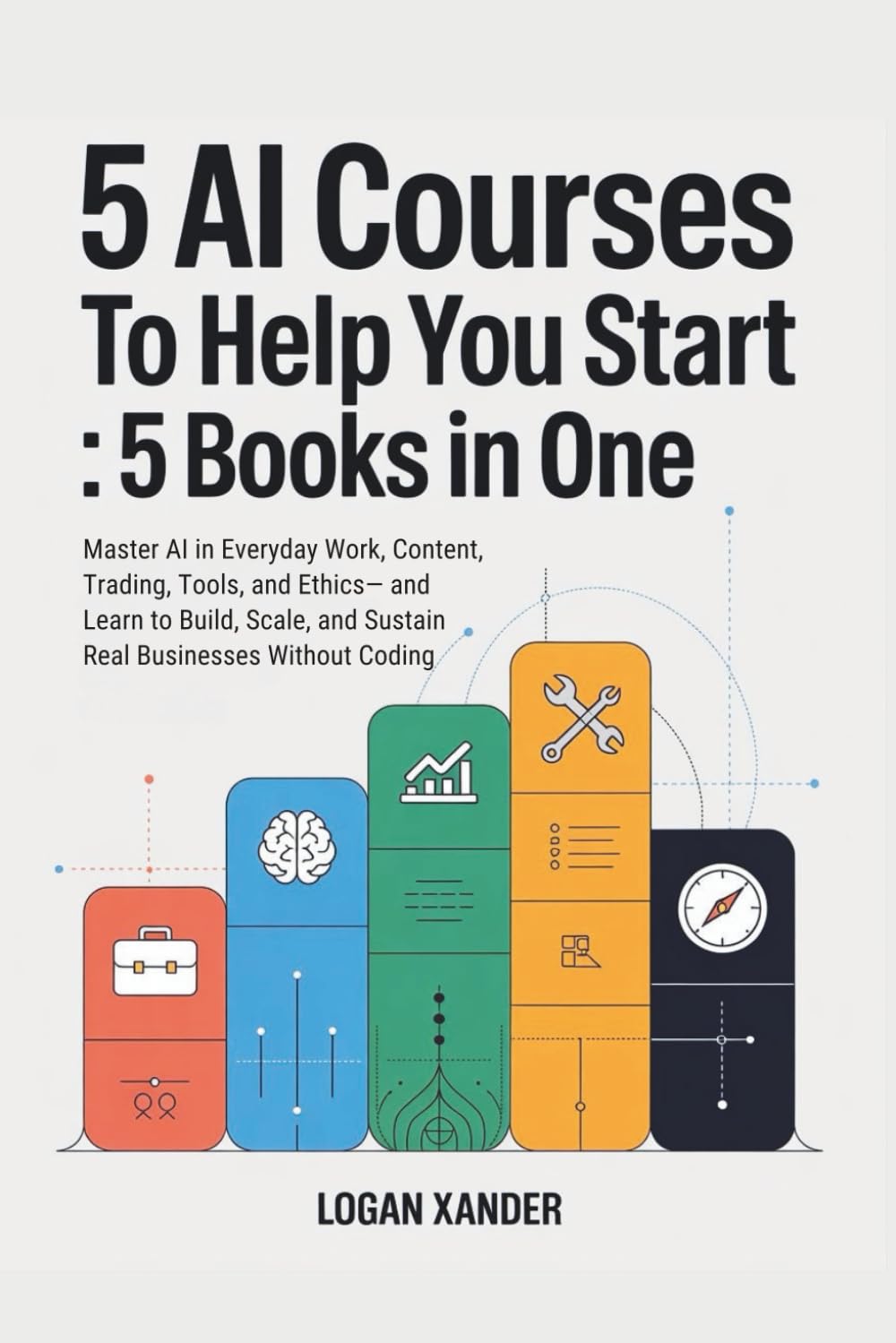 5 Ai Courses to Help You Start : 5 Books in One: Master AI in Everyday Work, Content, Trading, Tools, and Ethics— and Learn to Build, Scale, and Sustain Real-Buisnesses Without Coding