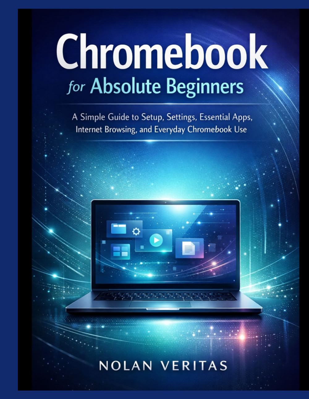 Chromebook for Absolute Beginners: A Simple Guide to Setup, Settings, Essential Apps, Internet Browsing, and Everyday Chromebook Use