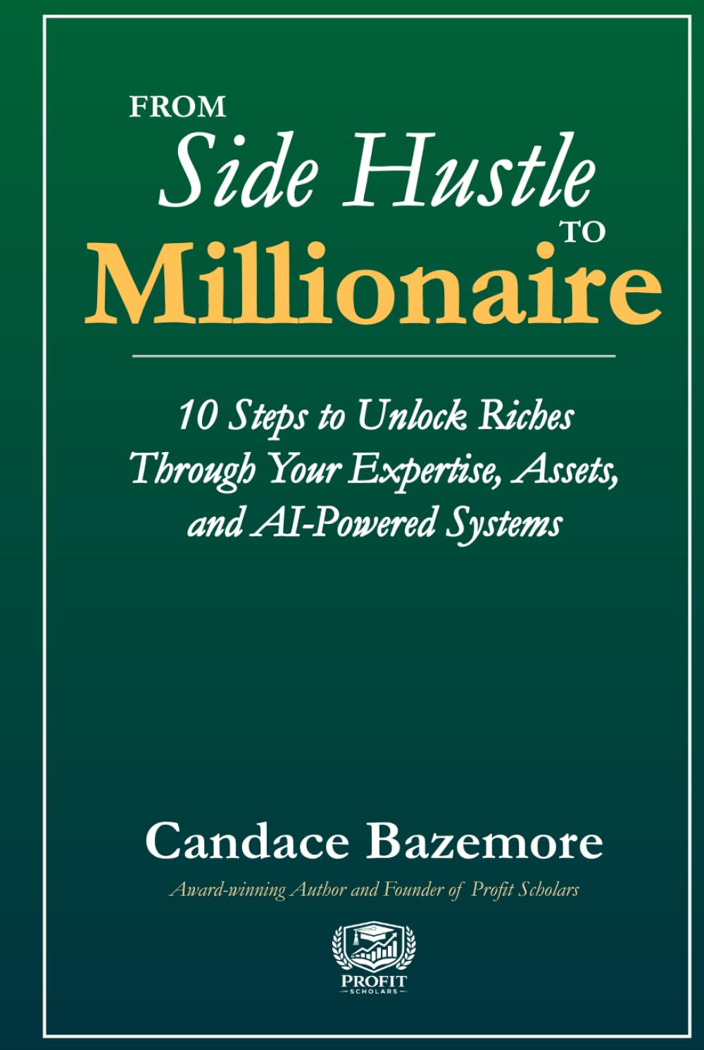 From Side Hustle to Millionaire: 10 Steps to Unlock Riches Through Your Expertise, Assets, and AI-Powered Systems (Profit Scholars Library)