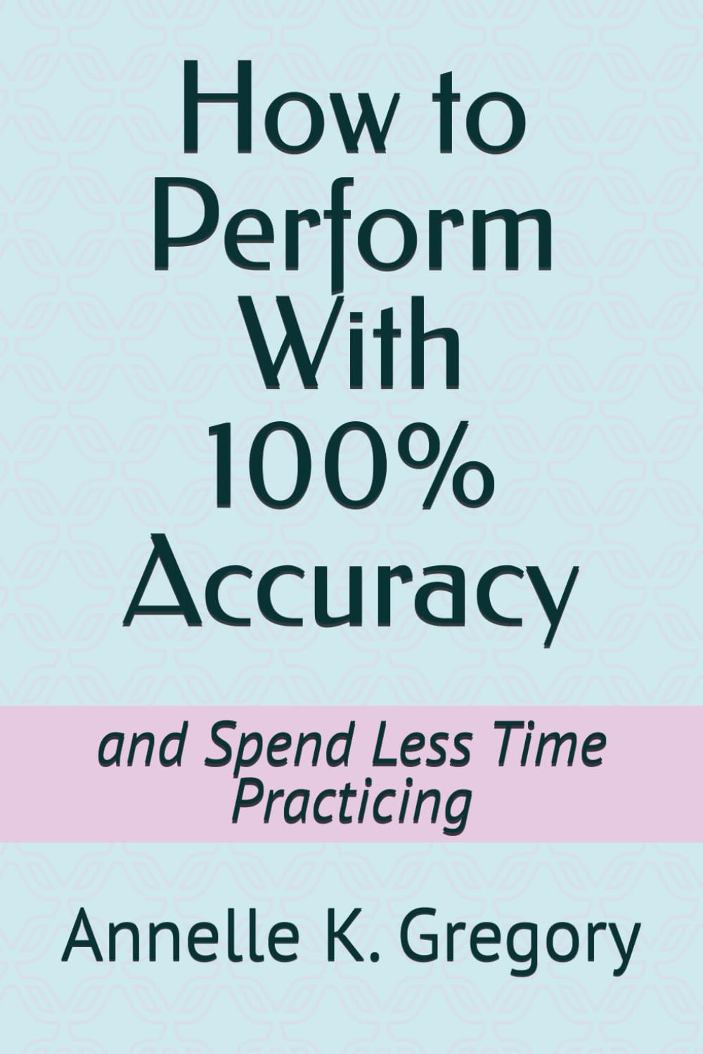 How to Perform With 100% Accuracy: and Spend Less Time Practicing