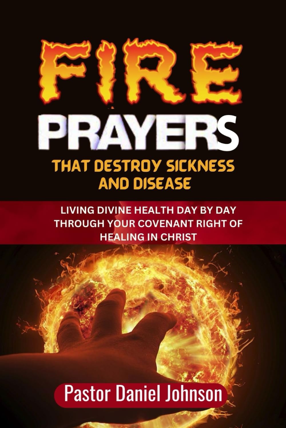 Fire Prayers That Destroy Sickness and Disease: Living Divine Health Day by Day Through Your Covenant Right of Healing in Christ