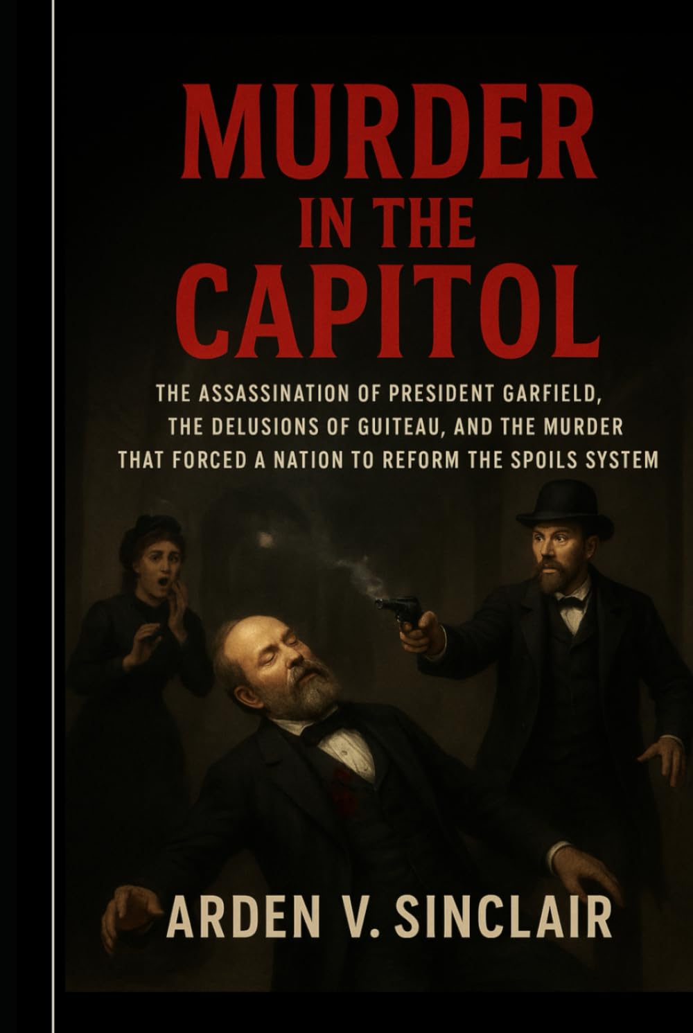 Murder in the Capitol: The Assassination of President Garfield, the Delusions of Guiteau, and the Murder That Forced a Nation to Reform the Spoils System