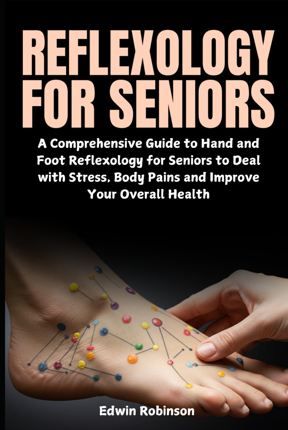 Reflexology for Seniors: A Comprehensive Guide to Hand and Foot Reflexology for Seniors to Deal with Stress, Body Pains and Improve Your Overall Health
