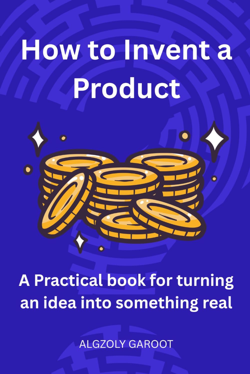 How to Invent a Product: A practical Book for turning an idea into something real