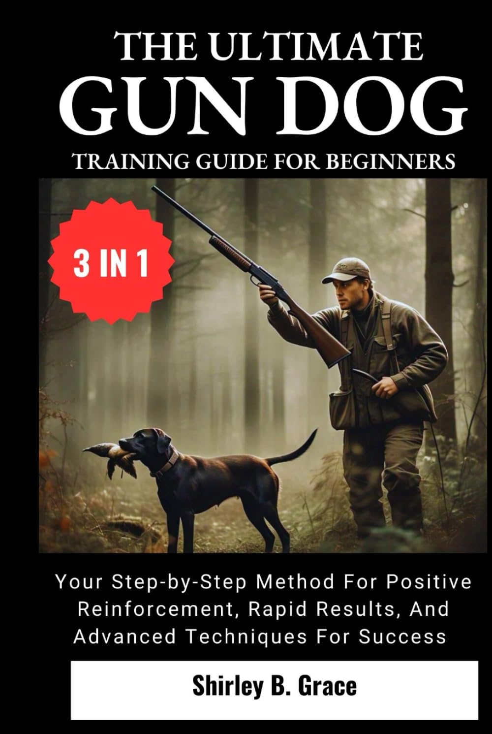 THE ULTIMATE GUN DOG TRAINING GUIDE FOR BEGINNERS:: Your Step-by-Step Method for Positive Reinforcement, Rapid Results, and Advanced Techniques For Success (3 IN 1)