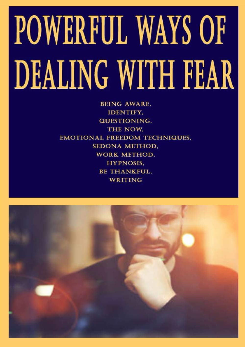 Powerful Ways of Dealing With Fear: Being Aware, Identify, Questioning, The Now, Emotional Freedom Techniques, Sedona Method, Work Method, Hypnosis, Be Thankful, Writing