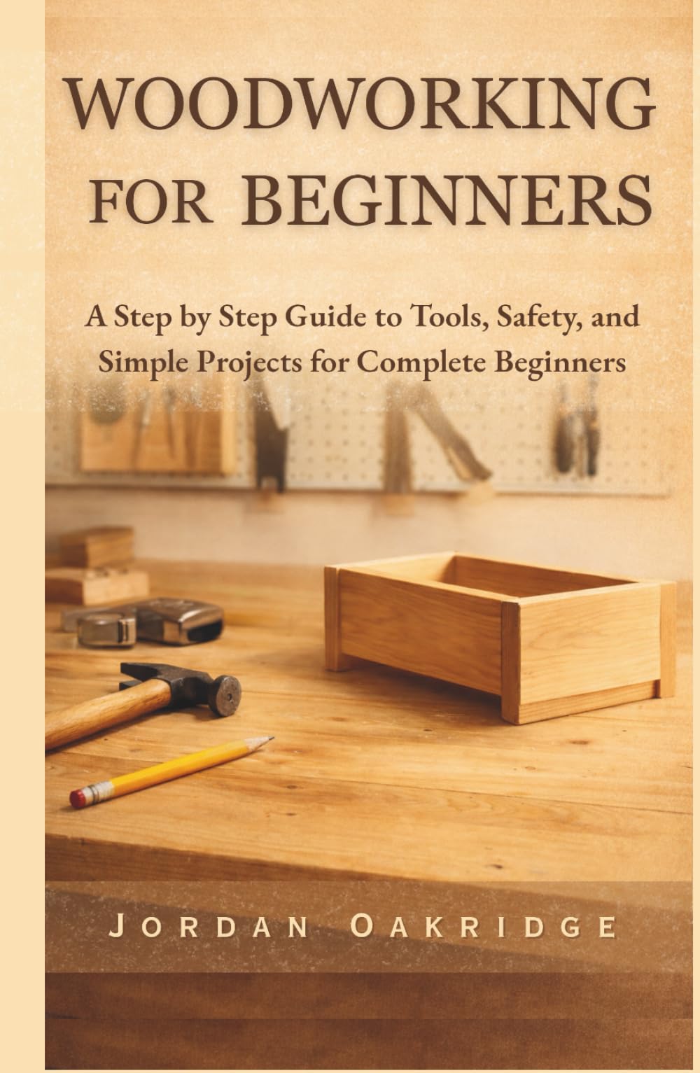 WOODWORKING FOR BEGINNERS: A Step by Step Guide to Tools, Safety, and Simple Projects for Complete Beginners