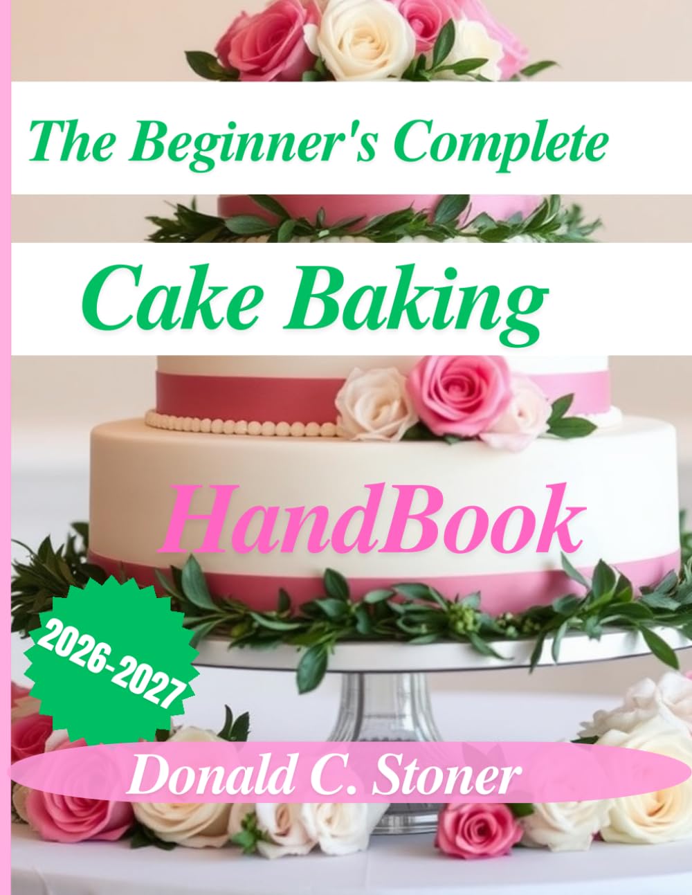 THE BEGINNER'S COMPLETE CAKE BAKING HANDBOOK 2026-2027: A Step-by-step Guide to Baking Moist Cakes, Creating Delicious Recipes, and Mastering Essential Techniques