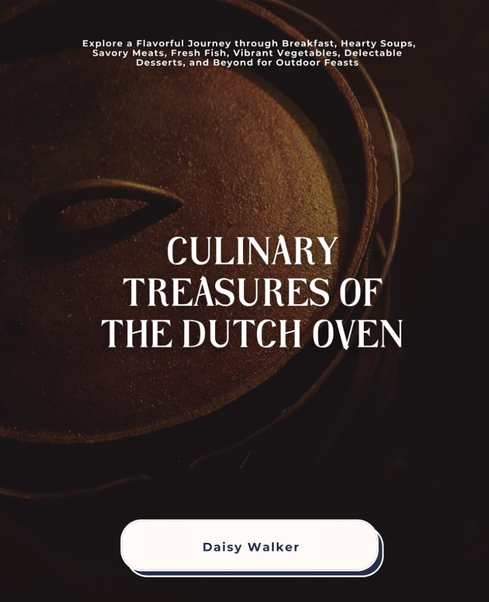 Culinary Treasures of the Dutch Oven: Explore a Flavorful Journey through Breakfast, Hearty Soups, Savory Meats, Fresh Fish, Vibrant Vegetables, Delectable Desserts, and Beyond for Outdoor Feasts