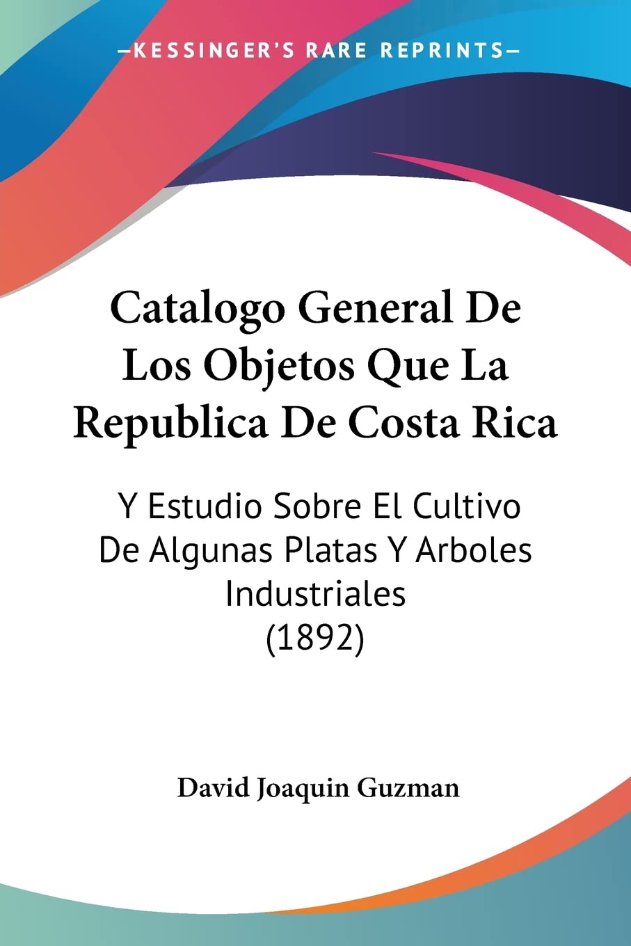 Catalogo General De Los Objetos Que La Republica De Costa Rica: Y Estudio Sobre El Cultivo De Algunas Platas Y Arboles Industriales (1892) (Spanish Edition)