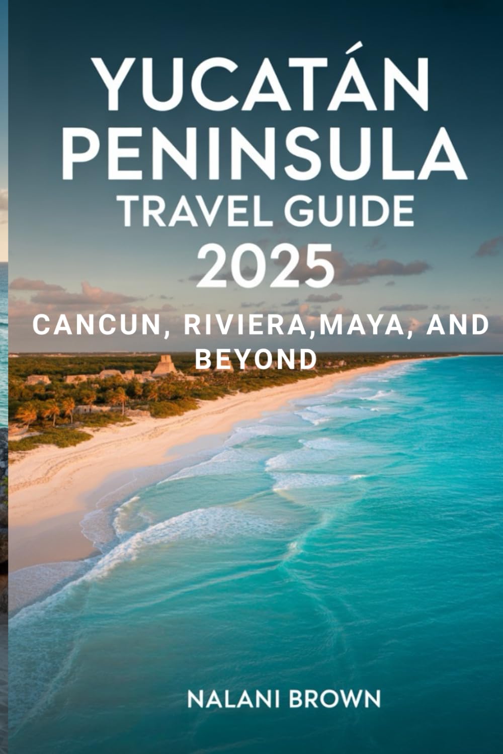 Yucatan Peninsula Travel Guide 2025 Cancun, Riviera Maya, and Beyond: Discover Cenotes, Mayan Ruins, Local Culture, and Authentic Adventures Off the Beaten Path