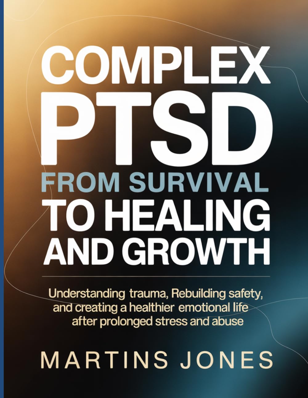 Complex PTSD From Survival to Healing and Growth: Understanding trauma, rebuilding safety, and creating a healthier emotional life after prolonged stress and abuse