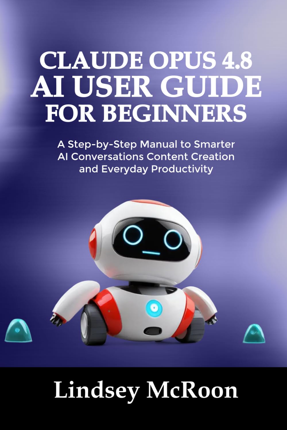 CLAUDE OPUS 4.8 AI USER GUIDE FOR BEGINNERS: A Step-by-Step Manual to Smarter AI Conversations Content Creation and Everyday Productivity
