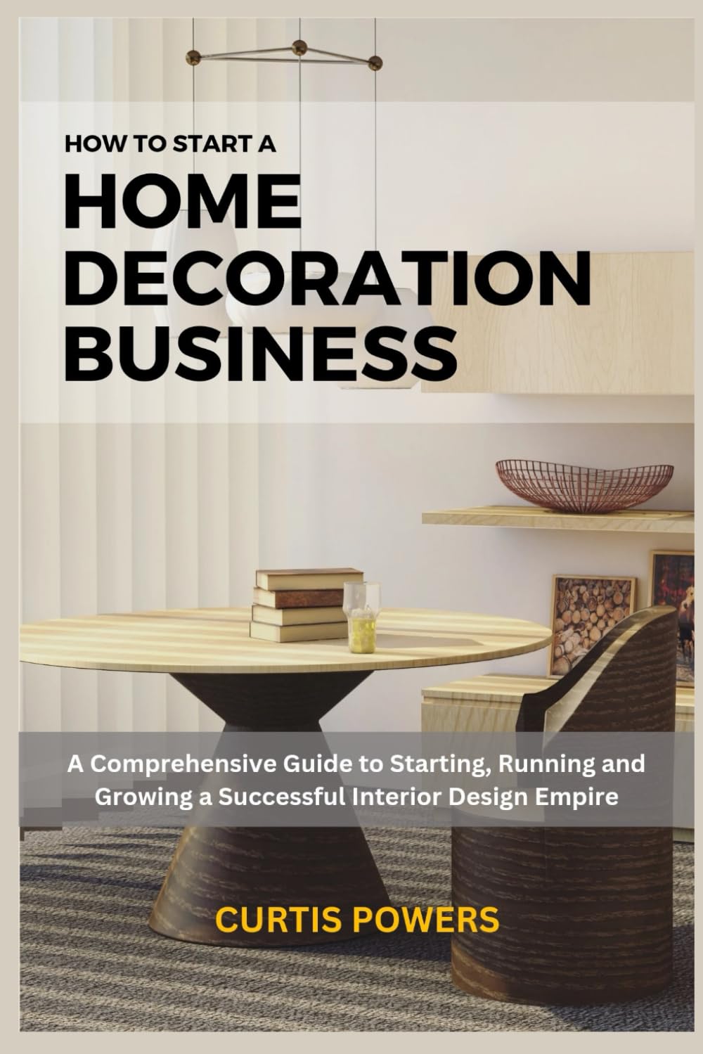 How to Start a Home Decoration Business: A Comprehensive Guide to Starting, Running and Growing a Successful Interior Design Empire