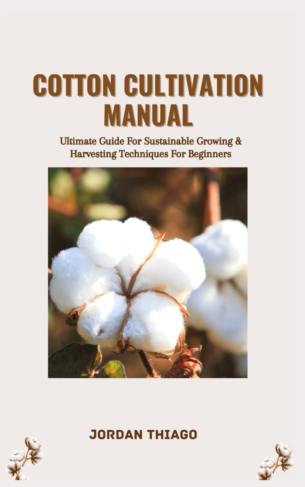 COTTON CULTIVATION MANUAL: Ultimate Guide For Sustainable Growing & Harvesting Techniques For Beginners