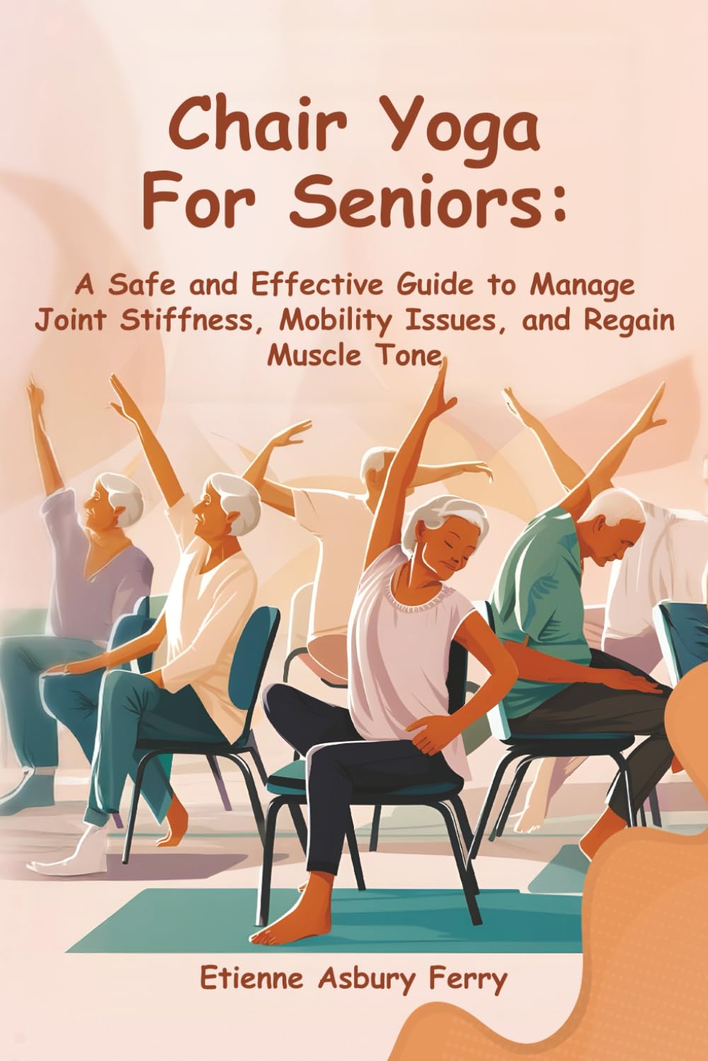 Chair Yoga For Seniors: A Safe and Effective Guide to Manage Joint Stiffness, Mobility Issues, and Regain Muscle Tone