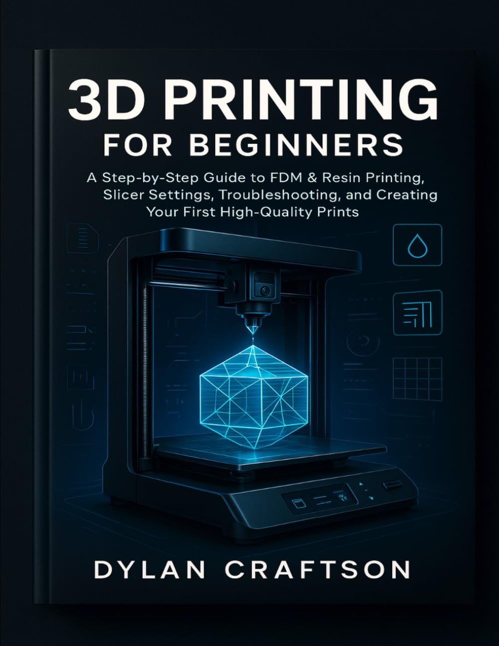 3D PRINTING FOR BEGINNERS: A Step-by-Step Guide to FDM & Resin Printing, Slicer Settings, Troubleshooting, and Creating Your First High-Quality Prints