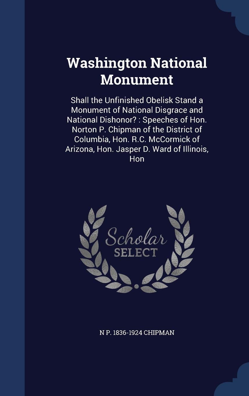Washington National Monument: Shall the Unfinished Obelisk Stand a Monument of National Disgrace and National Dishonor?: Speeches of Hon. Norton P. ... Arizona, Hon. Jasper D. Ward of Illinois, Hon