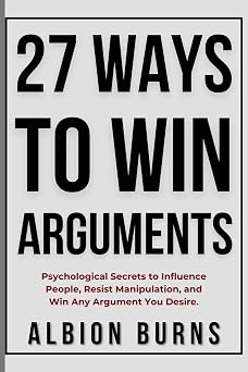 27 Ways to Win Arguments Psychological Secrets to Influence People, Resist Manipulation, and Win Any Argument You Desire
