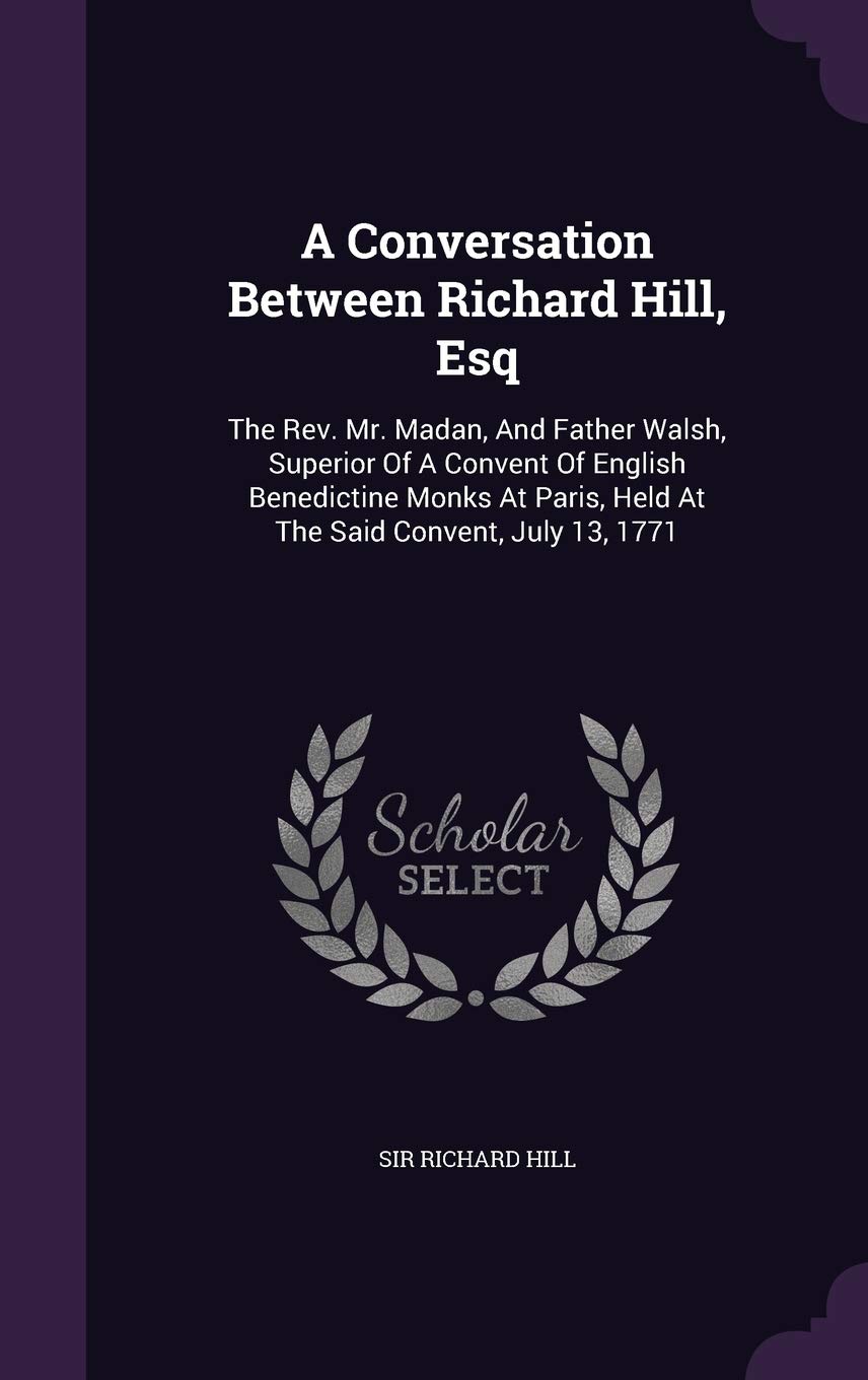 A Conversation Between Richard Hill, Esq: The Rev. Mr. Madan, And Father Walsh, Superior Of A Convent Of English Benedictine Monks At Paris, Held At The Said Convent, July 13, 1771