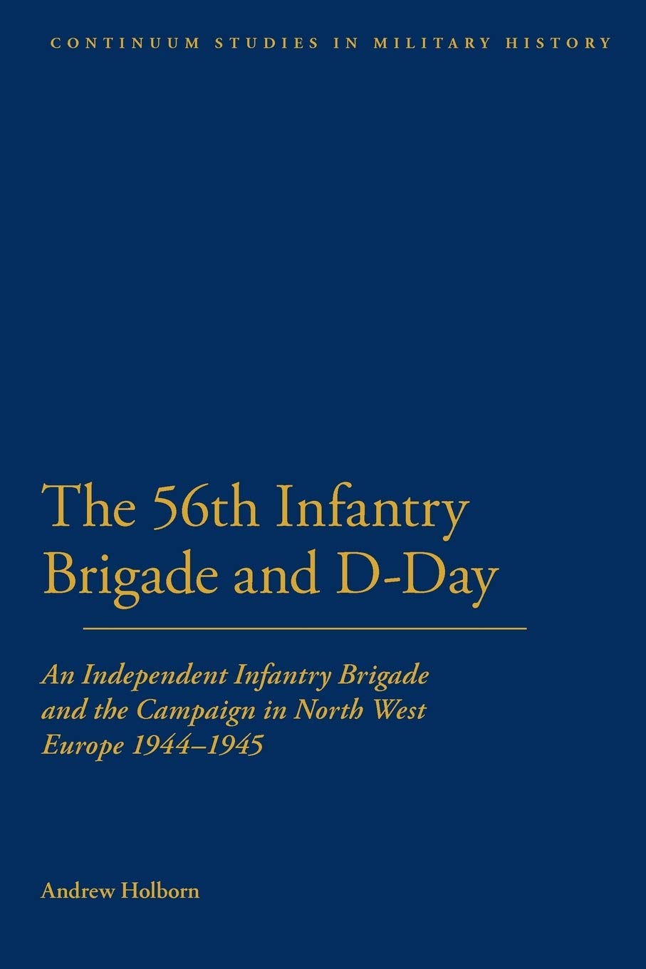 The 56th Infantry Brigade and D-Day: An Independent Infantry Brigade and the Campaign in North West Europe 1944-1945 (Bloomsbury Studies in Military History)