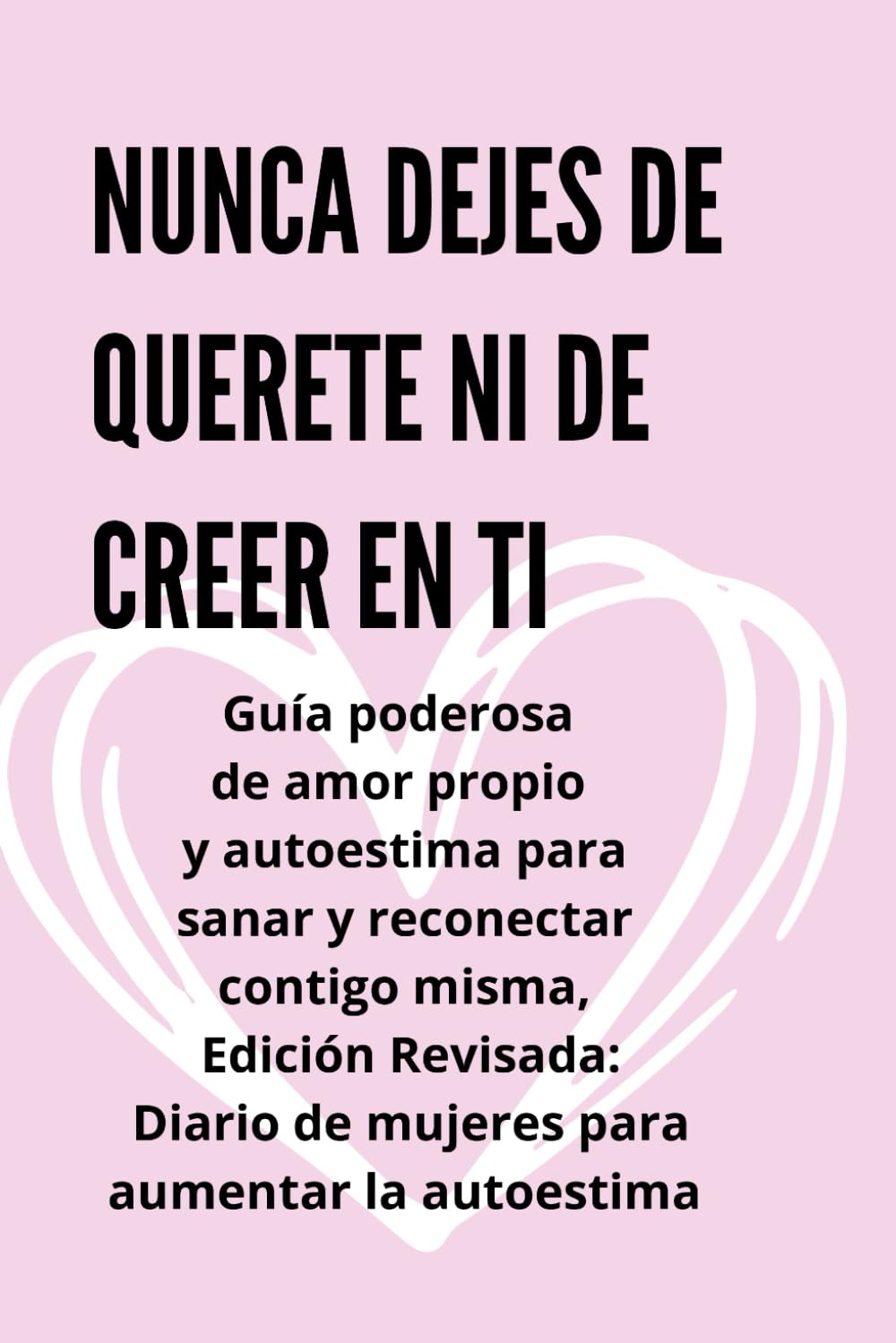 Nunca dejes de quererte ni de creer en ti: Guía poderosa de amor propio y autoestima para sanar y reconectar contigo misma, Edición Revisada: Diario de mujeres para aumentar la autoestima