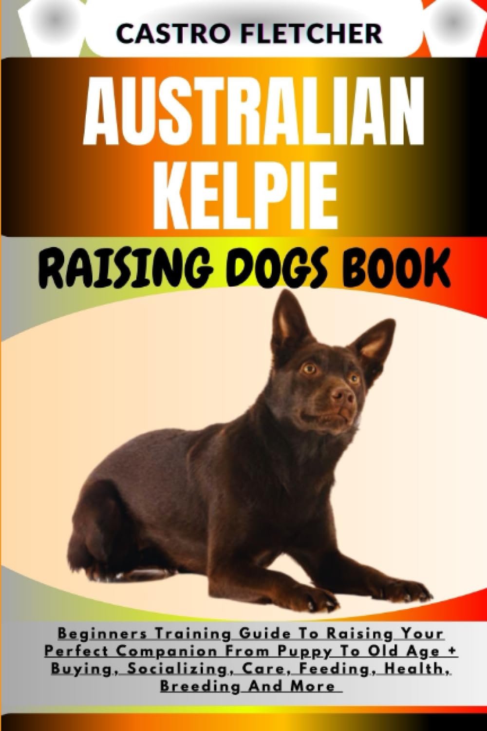 AUSTRALIAN KELPIE RAISING DOGS BOOK: Beginners Training Guide To Raising Your Perfect Companion From Puppy To Old Age + Buying, Socializing, Care, Feeding, Health, Breeding And More