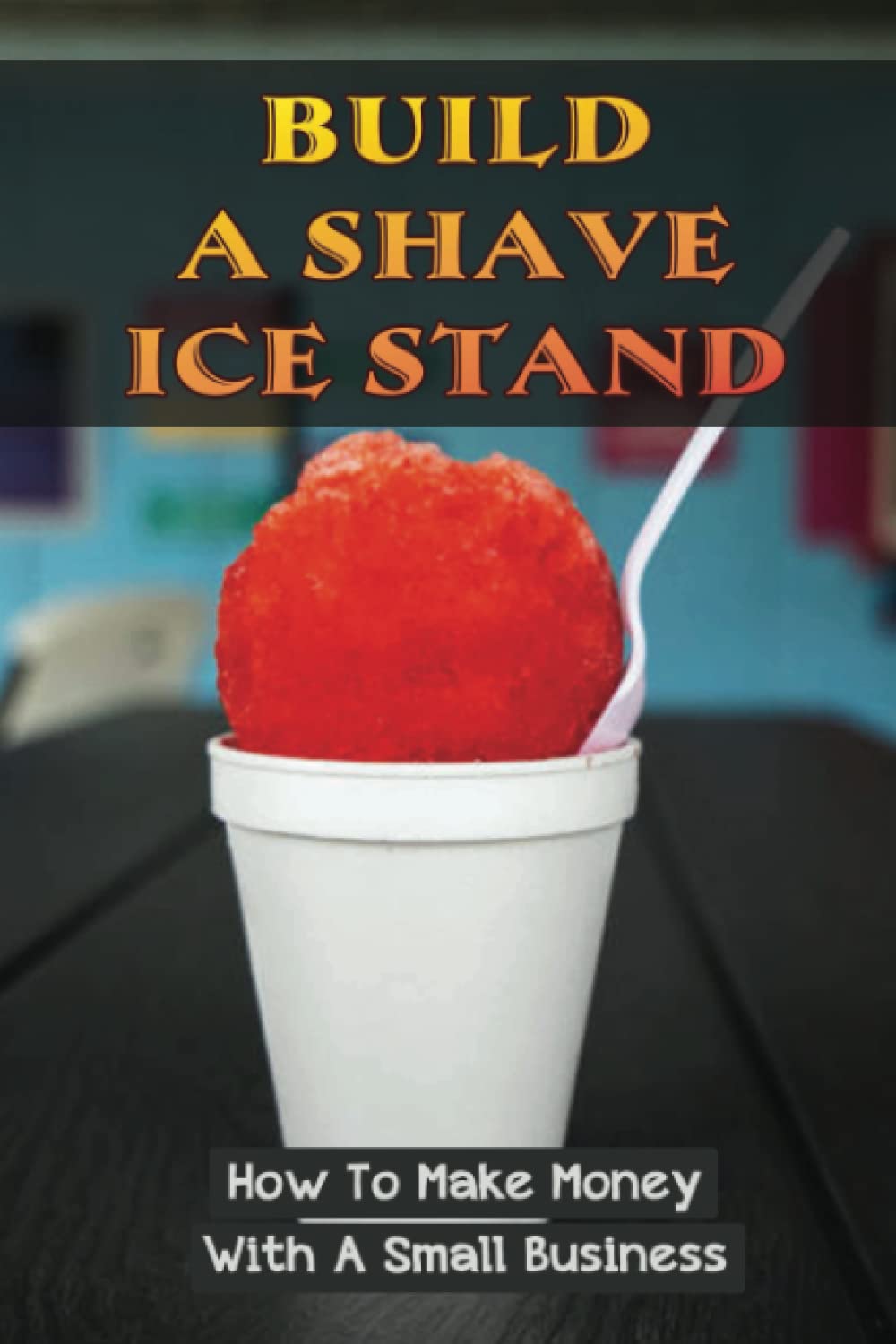 Build A Shave Ice Stand: How To Make Money With A Small Business