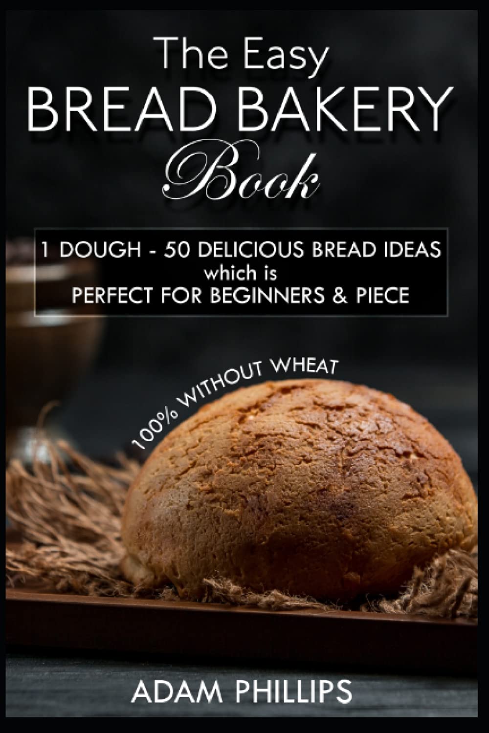 THE EASY BREAD BAKERY BOOK: 1 DOUGH - 50 DELICIOUS BREAD IDEAS which is PERFECT FOR BEGINNERS & PIECE - 100% WITHOUT WHEAT