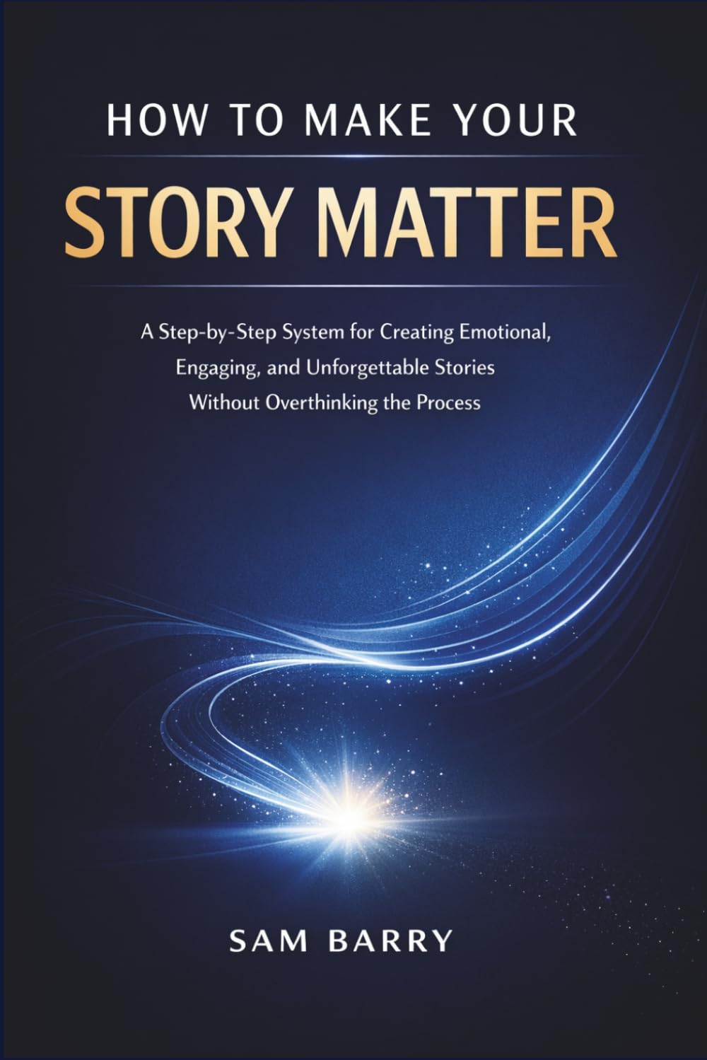 HOW TO MAKE YOUR STORY MATTER: A Step-by-Step System for Creating Emotional, Engaging, and Unforgettable Stories Without Overthinking the Process