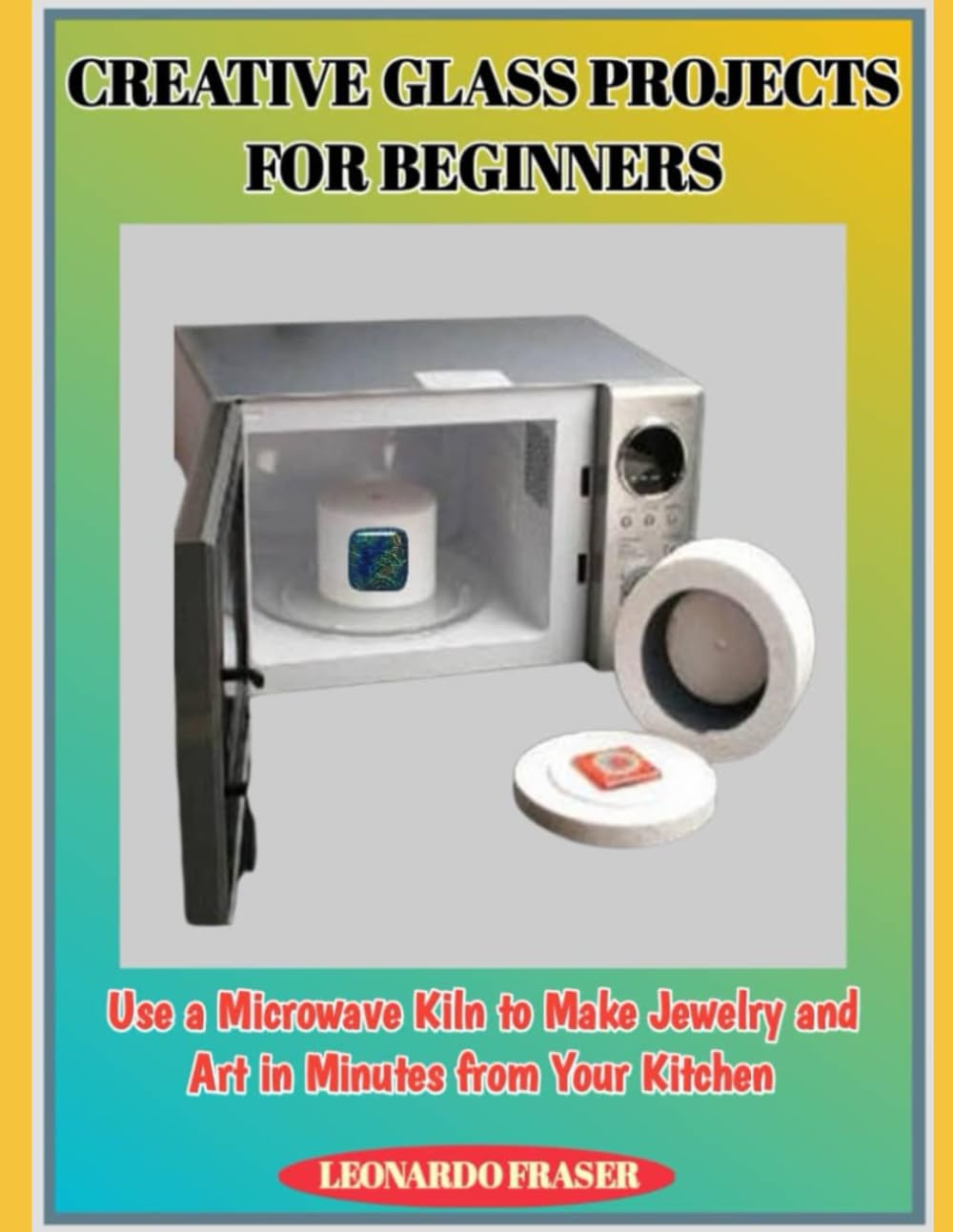 CREATIVE GLASS PROJECTS FOR BEGINNERS: Use a Microwave Kiln to Make Jewelry and Art in Minutes from Your Kitchen