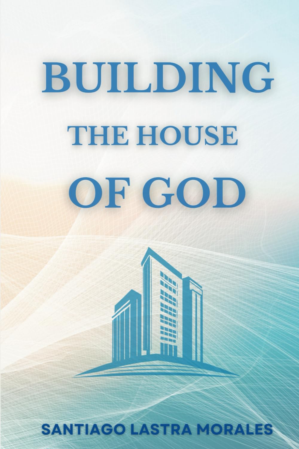 Building the House of God: A Journey of Faith, Purpose and Our Calling in God that will stand the Test of Time (Santiago Lastra Morales Collection)
