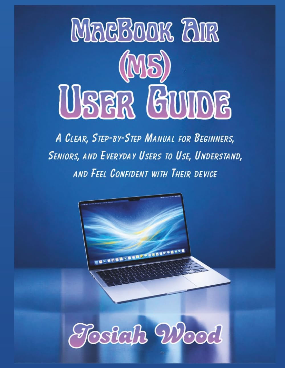MacBook Air (M5) User Manual: A Clear, Step-by-Step Manual for Beginners, Seniors, and Everyday Users to Use, Understand, and Feel Confident with Their device (Josiah Wood Products Guides)