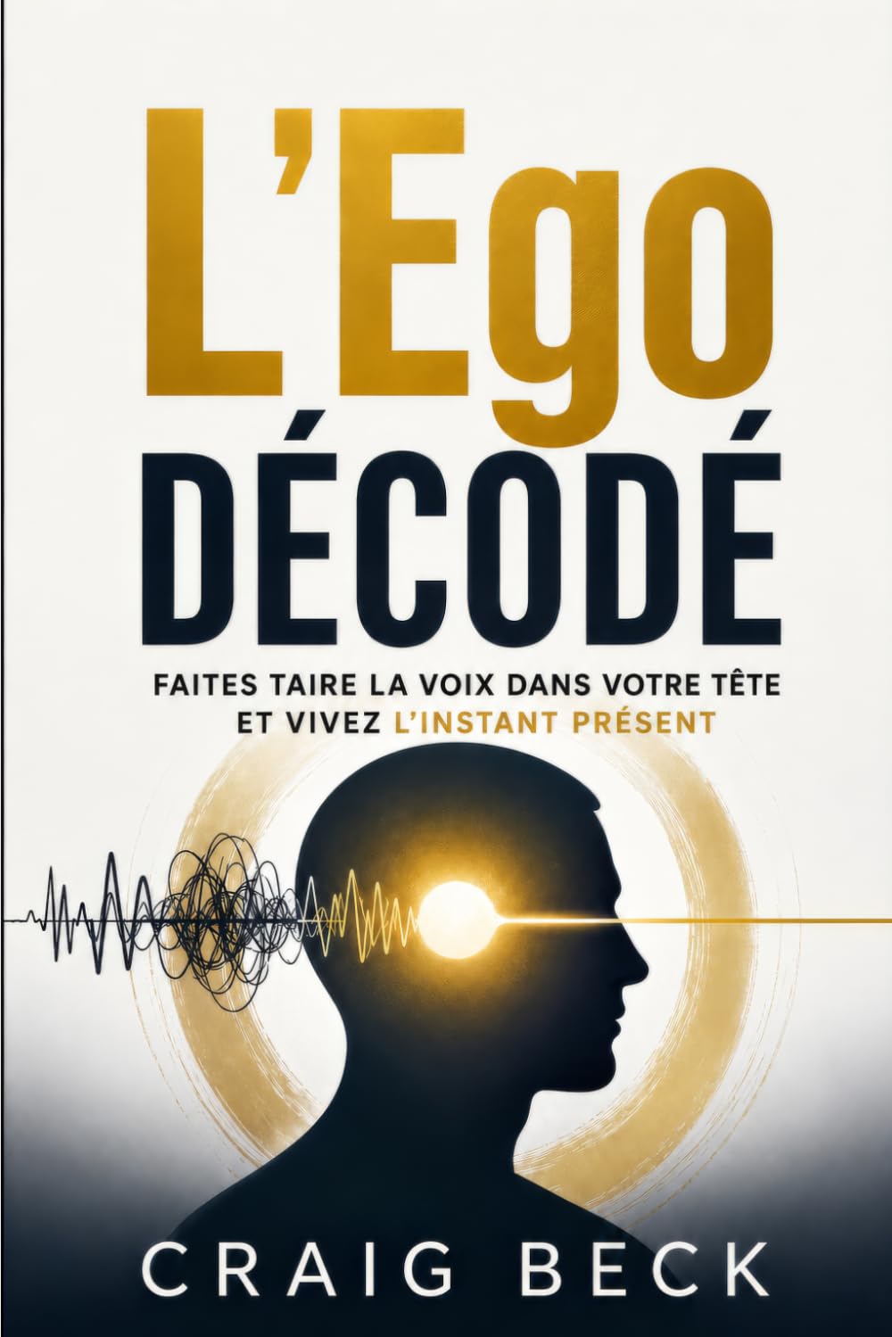 L’Ego décodé: Faites taire la voix dans votre tête et vivez l’instant présent