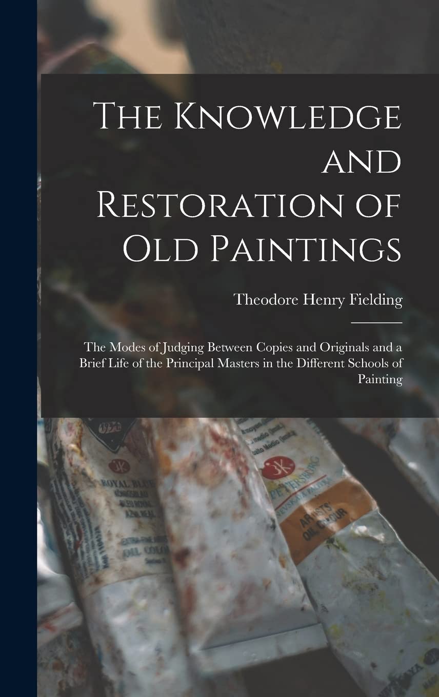 The Knowledge and Restoration of Old Paintings: The Modes of Judging Between Copies and Originals and a Brief Life of the Principal Masters in the Different Schools of Painting