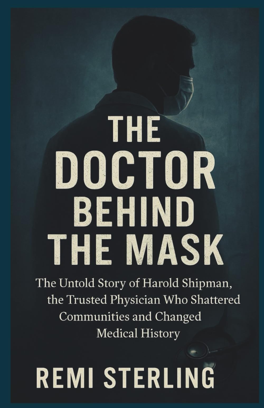The Doctor Behind the Mask: The Untold Story of Harold Shipman, the Trusted Physician Who Shattered Communities and Changed Medical History