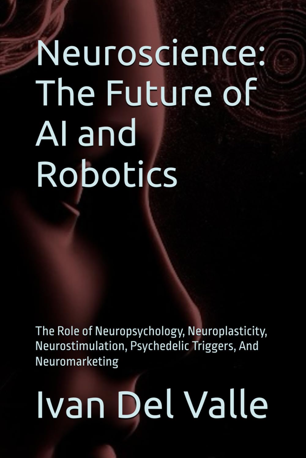 Neuroscience: The Future of AI and Robotics: The Role of Neuropsychology, Neuroplasticity, Neurostimulation, Psychedelic Triggers, And Neuromarketing
