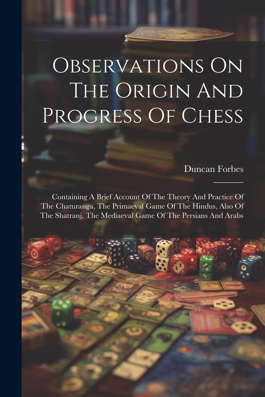 Observations On The Origin And Progress Of Chess: Containing A Brief Account Of The Theory And Practice Of The Chaturanga, The Primaeval Game Of The ... The Mediaeval Game Of The Persians And Arabs