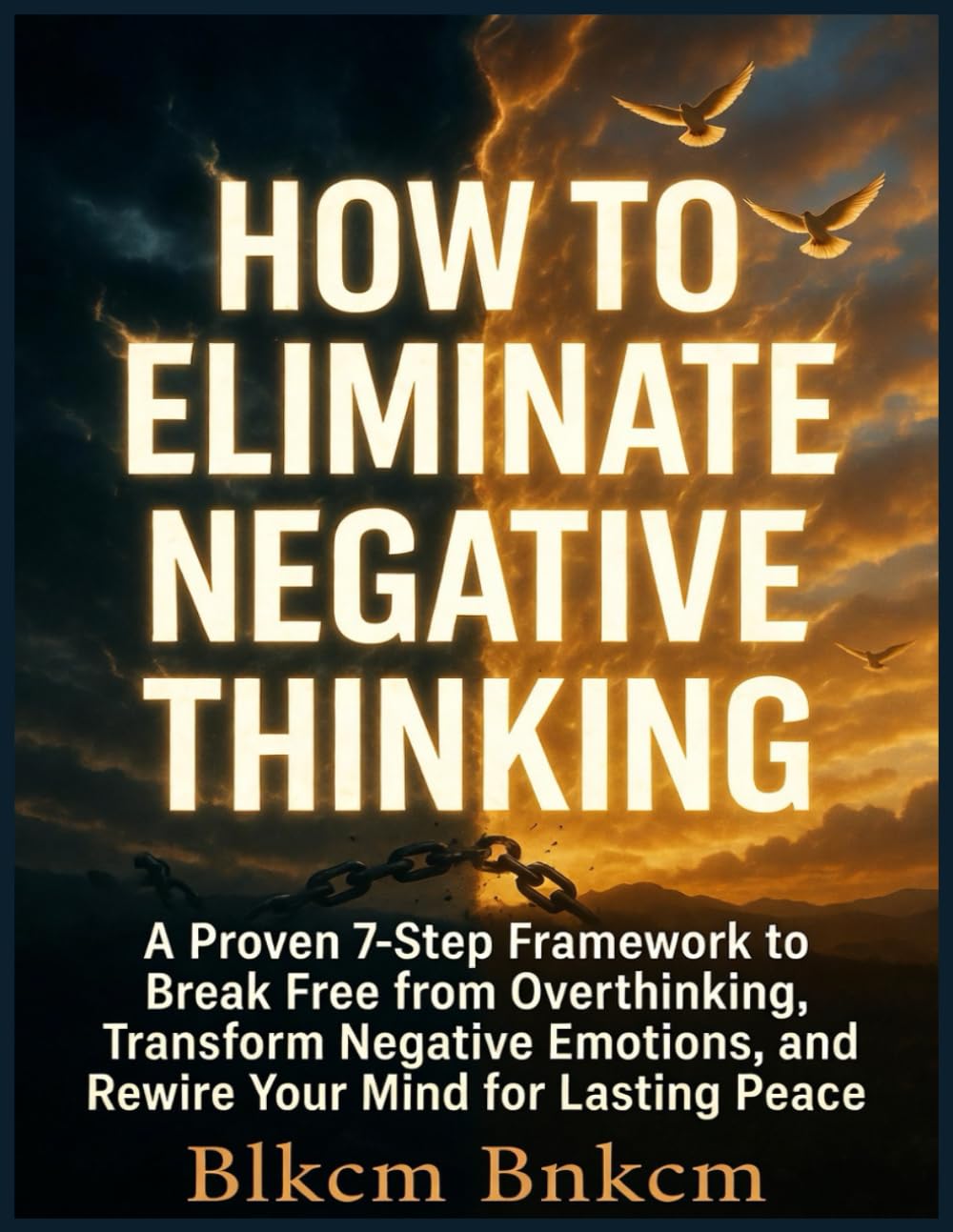 How to Eliminate Negative Thinking: A Proven 7-Step Framework to Break Free from Overthinking, Transform Negative Emotions, and Rewire Your Mind for Lasting Peace