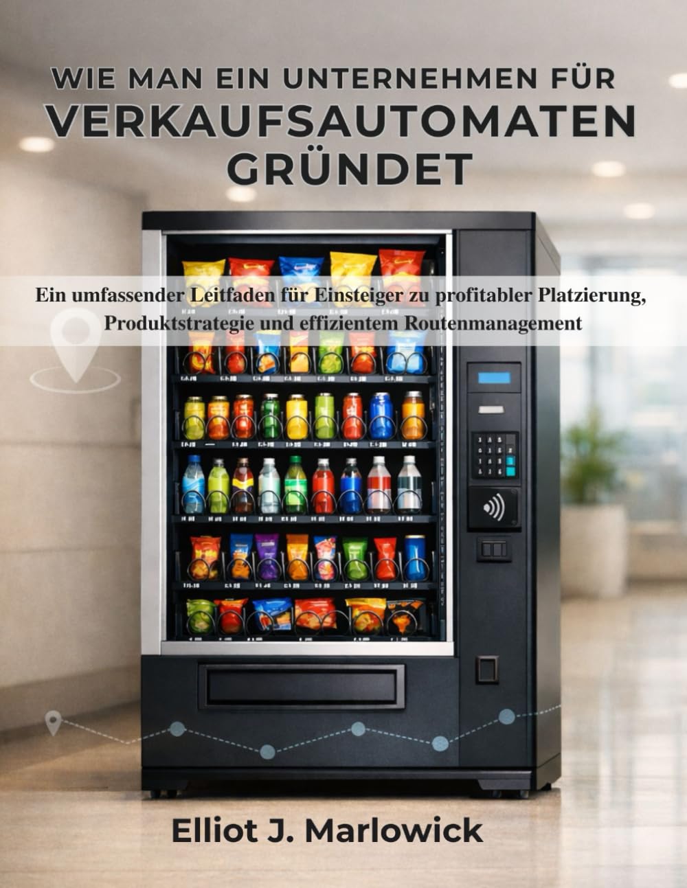 WIE MAN EIN UNTERNEHMEN FÜR VERKAUFSAUTOMATEN GRÜNDET: Ein umfassender Leitfaden für Einsteiger zu profitabler Platzierung, Produktstrategie und effizientem Routenmanagement