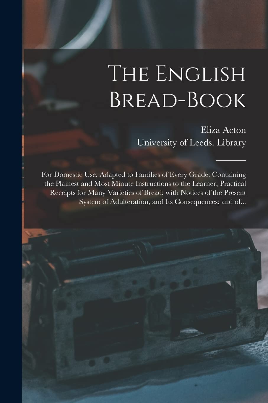 The English Bread-book: for Domestic Use, Adapted to Families of Every Grade: Containing the Plainest and Most Minute Instructions to the Learner; ... of the Present System of Adulteration, And...