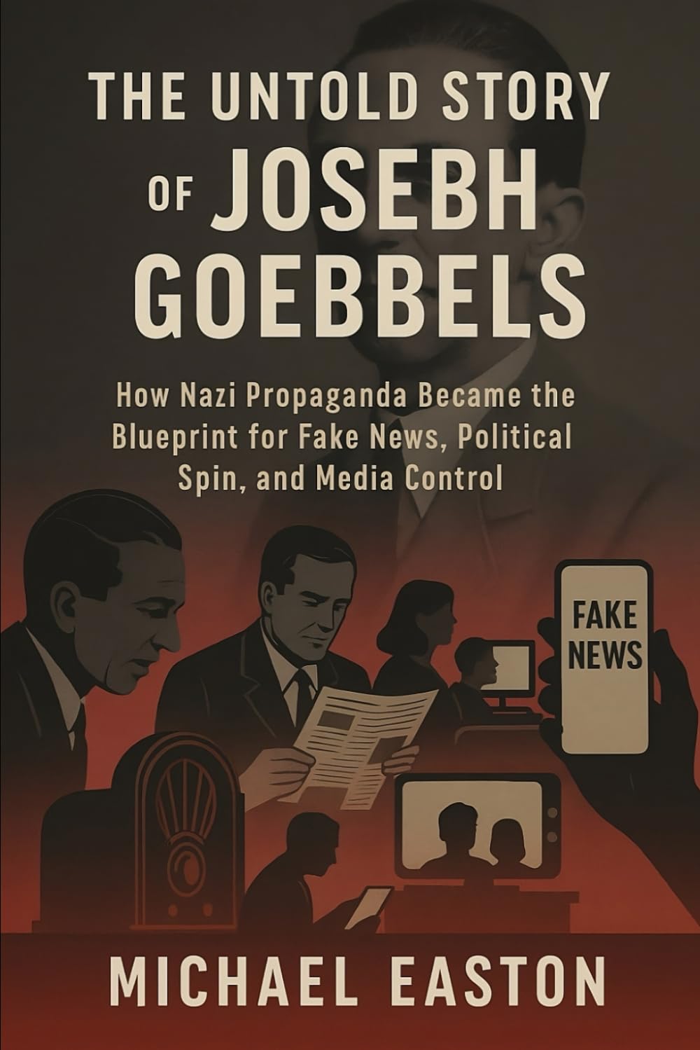 The Untold Story of Joseph Goebbels: How Nazi Propaganda Became the Blueprint for Fake News, Political Spin, and Media Control