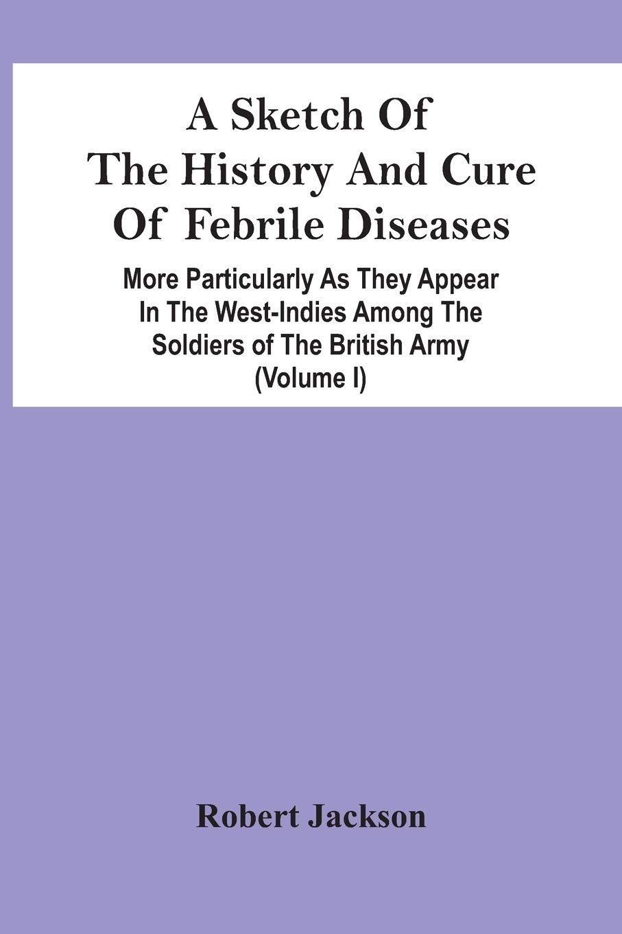 A Sketch Of The History And Cure Of Febrile Diseases: More Particularly As They Appear In The West-Indies Among The Soldiers Of The British Army (Volume I)
