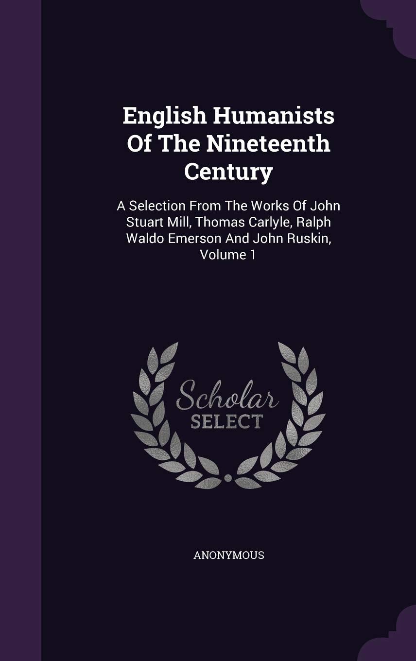 English Humanists of the Nineteenth Century: A Selection from the Works of John Stuart Mill, Thomas Carlyle, Ralph Waldo Emerson and John Ruskin, Volume 1
