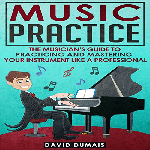 Music Practice The Musician's Guide to Practicing and Mastering Your