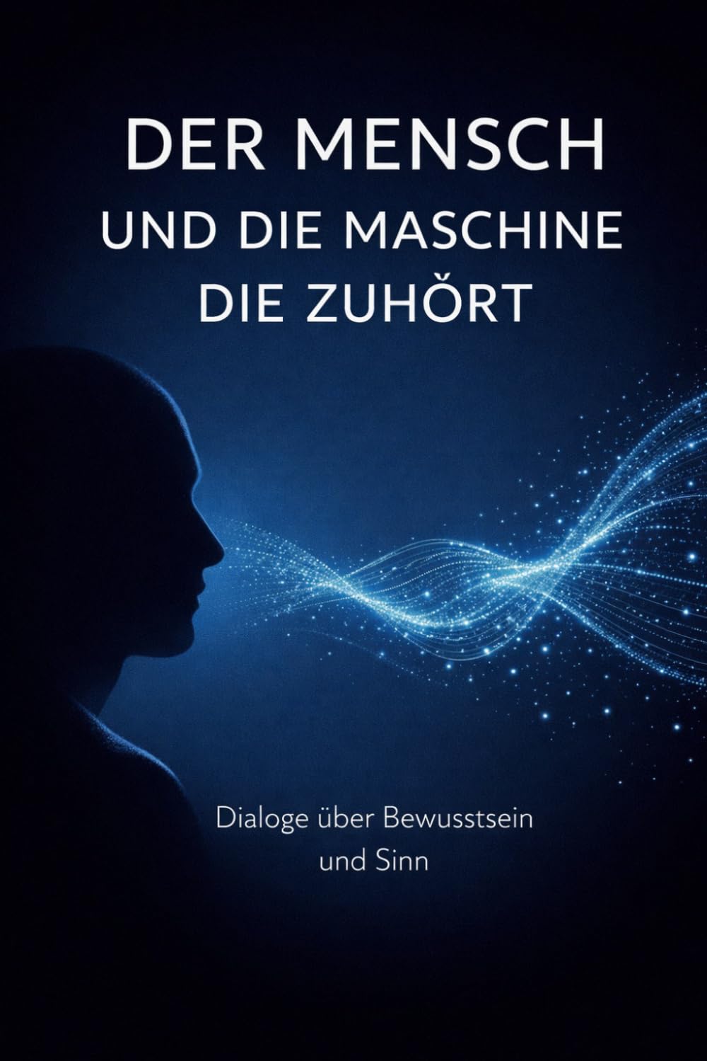 Der Mensch und die Maschine die zuhört: Dialoge über Bewusstsein, Existenz, Liebe und Sinn