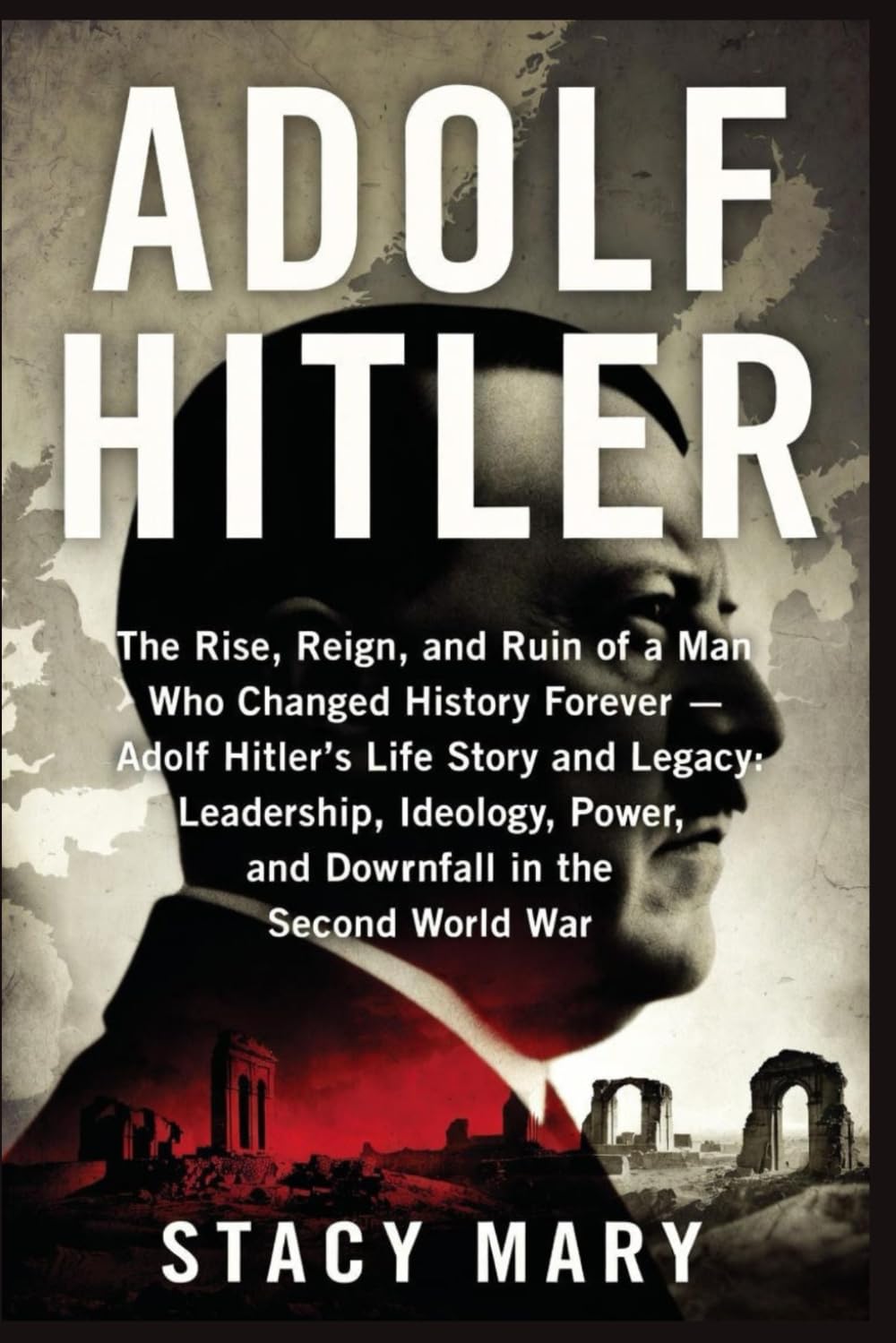 ADOLF HITLER: The Rise, Reign, and Ruin of a Man Who Changed History Forever — Adolf Hitler’s Life Story and Legacy: Leadership, Ideology, Power, and Downfall in the Second World War