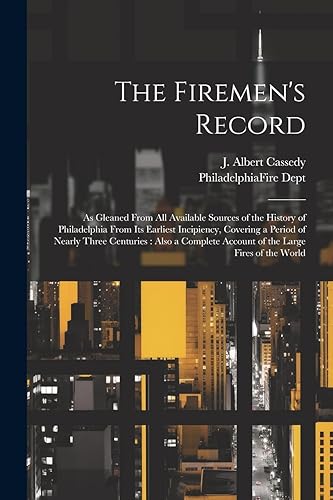 The Firemen's Record: As Gleaned From All Available Sources of the History of Philadelphia From Its Earliest Incipiency, Covering a Period of Nearly ... Account of the Large Fires of the World